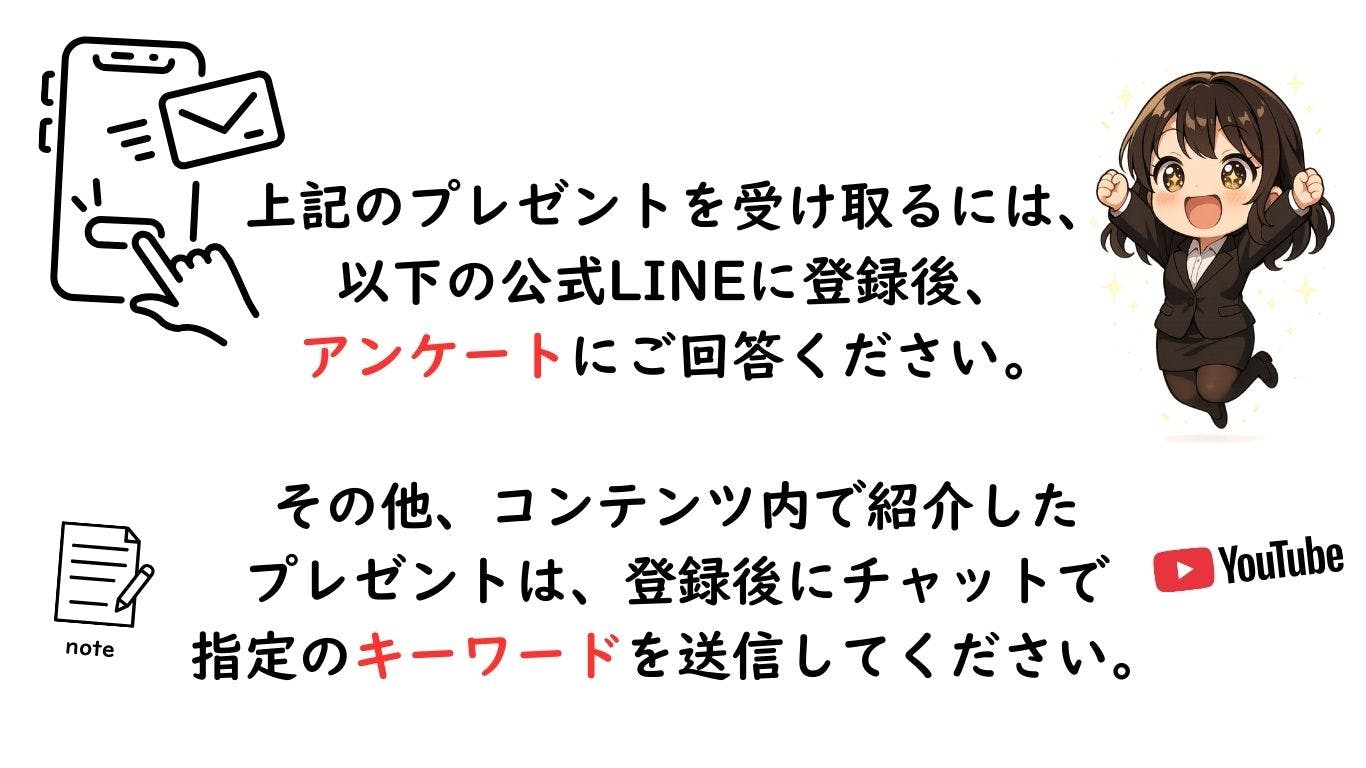 プレゼントの受け取り方法。公式LINEに登録後、アンケートにご回答ください。その他のプレゼントは登録後にチャットで指定のキーワードを送信してください